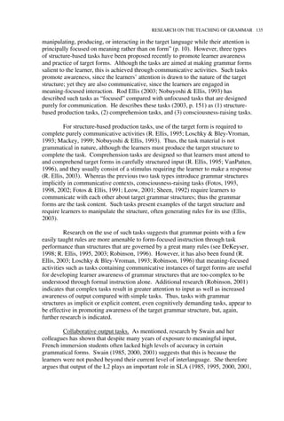 RESEARCH ON THE TEACHING OF GRAMMAR 135
manipulating, producing, or interacting in the target language while their attention is
principally focused on meaning rather than on form” (p. 10). However, three types
of structure-based tasks have been proposed recently to promote learner awareness
and practice of target forms. Although the tasks are aimed at making grammar forms
salient to the learner, this is achieved through communicative activities. Such tasks
promote awareness, since the learners’ attention is drawn to the nature of the target
structure; yet they are also communicative, since the learners are engaged in
meaning-focused interaction. Rod Ellis (2003; Nobuyoshi & Ellis, 1993) has
described such tasks as “focused” compared with unfocused tasks that are designed
purely for communication. He describes these tasks (2003, p. 151) as (1) structure-
based production tasks, (2) comprehension tasks, and (3) consciousness-raising tasks.
For structure-based production tasks, use of the target form is required to
complete purely communicative activities (R. Ellis, 1995; Loschky & Bley-Vroman,
1993; Mackey, 1999; Nobuyoshi & Ellis, 1993). Thus, the task material is not
grammatical in nature, although the learners must produce the target structure to
complete the task. Comprehension tasks are designed so that learners must attend to
and comprehend target forms in carefully structured input (R. Ellis, 1995; VanPatten,
1996), and they usually consist of a stimulus requiring the learner to make a response
(R. Ellis, 2003). Whereas the previous two task types introduce grammar structures
implicitly in communicative contexts, consciousness-raising tasks (Fotos, 1993,
1998, 2002; Fotos & Ellis, 1991; Leow, 2001; Sheen, 1992) require learners to
communicate with each other about target grammar structures; thus the grammar
forms are the task content. Such tasks present examples of the target structure and
require learners to manipulate the structure, often generating rules for its use (Ellis,
2003).
Research on the use of such tasks suggests that grammar points with a few
easily taught rules are more amenable to form-focused instruction through task
performance than structures that are governed by a great many rules (see DeKeyser,
1998; R. Ellis, 1995, 2003; Robinson, 1996). However, it has also been found (R.
Ellis, 2003; Loschky & Bley-Vroman, 1993; Robinson, 1996) that meaning-focused
activities such as tasks containing communicative instances of target forms are useful
for developing learner awareness of grammar structures that are too complex to be
understood through formal instruction alone. Additional research (Robinson, 2001)
indicates that complex tasks result in greater attention to input as well as increased
awareness of output compared with simple tasks. Thus, tasks with grammar
structures as implicit or explicit content, even cognitively demanding tasks, appear to
be effective in promoting awareness of the target grammar structure, but, again,
further research is indicated.
Collaborative output tasks. As mentioned, research by Swain and her
colleagues has shown that despite many years of exposure to meaningful input,
French immersion students often lacked high levels of accuracy in certain
grammatical forms. Swain (1985, 2000, 2001) suggests that this is because the
learners were not pushed beyond their current level of interlanguage. She therefore
argues that output of the L2 plays an important role in SLA (1985, 1995, 2000, 2001,
 