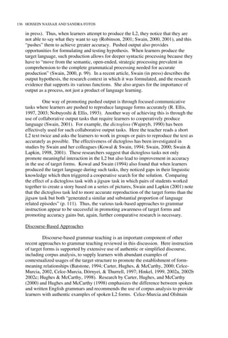 136 HOSSEIN NASSAJI AND SANDRA FOTOS
in press). Thus, when learners attempt to produce the L2, they notice that they are
not able to say what they want to say (Robinson, 2001; Swain, 2000, 2001), and this
“pushes” them to achieve greater accuracy. Pushed output also provides
opportunities for formulating and testing hypothesis. When learners produce the
target language, such production allows for deeper syntactic processing because they
have to “move from the semantic, open-ended, strategic processing prevalent in
comprehension to the complete grammatical processing needed for accurate
production” (Swain, 2000, p. 99). In a recent article, Swain (in press) describes the
output hypothesis, the research context in which it was formulated, and the research
evidence that supports its various functions. She also argues for the importance of
output as a process, not just a product of language learning.
One way of promoting pushed output is through focused communicative
tasks where learners are pushed to reproduce language forms accurately (R. Ellis,
1997, 2003; Nobuyoshi & Ellis, 1993). Another way of achieving this is through the
use of collaborative output tasks that require learners to cooperatively produce
language (Swain, 2001). For example, the dictogloss (Wajnryb, 1990) has been
effectively used for such collaborative output tasks. Here the teacher reads a short
L2 text twice and asks the learners to work in groups or pairs to reproduce the text as
accurately as possible. The effectiveness of dictogloss has been investigated in
studies by Swain and her colleagues (Kowal & Swain, 1994; Swain, 2000; Swain &
Lapkin, 1998, 2001). These researchers suggest that dictogloss tasks not only
promote meaningful interaction in the L2 but also lead to improvement in accuracy
in the use of target forms. Kowal and Swain (1994) also found that when learners
produced the target language during such tasks, they noticed gaps in their linguistic
knowledge which then triggered a cooperative search for the solution. Comparing
the effect of a dictogloss task with a jigsaw task in which pairs of students worked
together to create a story based on a series of pictures, Swain and Lapkin (2001) note
that the dictogloss task led to more accurate reproduction of the target forms than the
jigsaw task but both “generated a similar and substantial proportion of language
related episodes” (p. 111). Thus, the various task-based approaches to grammar
instruction appear to be successful in promoting awareness of target forms and
promoting accuracy gains but, again, further comparative research is necessary.
Discourse-Based Approaches
Discourse-based grammar teaching is an important component of other
recent approaches to grammar teaching reviewed in this discussion. Here instruction
of target forms is supported by extensive use of authentic or simplified discourse,
including corpus analysis, to supply learners with abundant examples of
contextualized usages of the target structure to promote the establishment of form-
meaning relationships (Batstone, 1994; Carter, Hughes, & McCarthy, 2000; Celce-
Murcia, 2002, Celce-Murcia, Dörnyei, & Thurrell, 1997; Hinkel, 1999, 2002a, 2002b
2002c; Hughes & McCarthy, 1998). Research by Carter, Hughes, and McCarthy
(2000) and Hughes and McCarthy (1998) emphasizes the difference between spoken
and written English grammars and recommends the use of corpus analysis to provide
learners with authentic examples of spoken L2 forms. Celce-Murcia and Olshtain
 