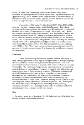 RESEARCH ON THE TEACHING OF GRAMMAR 137
(2000) call for the end of a primarily sentence-based approach to grammar
instruction, noting that grammar instruction requires both a top-down and bottom-up
approach (Nassaji, 2002). The first relates target structures to the macrostructure of
the text as a whole, a discourse-analytic approach, whereas the second specifies the
function of target structures, a microanalytic approach.
In her studies of ESL learners’ writing Hinkel (1999, 2002a, 2002b, 2002c)
finds that even highly educated learners tend to be influenced by their cultural
rhetorical and discourse traditions when writing in the L2, and require extensive and
persistent instruction in L2 grammar and the complex feature of L2 texts. Noting
that grammar teaching is usually treated separately from the teaching of writing, she
recommends that instruction in L2 writing include explicit instruction on grammar,
lexical forms and rhetorical patterns as exemplified by authentic text and discourse
(2002a). She also presents research findings (2002b, 2002c) indicating that, although
difficult forms, such as the English tenses and passive need to be instructed, such
forms “cannot be studied in isolation from their syntactic functions and pragmatic
uses” (2002b, p. 235). Thus, recent approaches to grammar emphasize the need for
provision of extensive exposure to, as well as focus on, the target forms to promote
their acquisition.
Conclusion
Current research clearly indicates that grammar feedback is necessary in
order for language learners to attain high levels of proficiency in the target language.
However, traditional structure-based grammar teaching approaches have been
replaced by treatments which may or may not include an explicit discussion of target
forms and the rules for their use, but present the forms in numerous communicative
contexts designed to promote learner awareness of meaning–form relationships and
to permit processing of the form to occur over time. Although the exact nature of
this kind of instruction and the various forms it can take in second language
classrooms are still far from clear, it is now suggested that among the essential
conditions for acquisition of grammatical forms are (1) learner noticing and
continued awareness of target forms, (2) repeated meaning-focused exposure to input
containing them, and (3) opportunities for output and practice. It is also recognized
that, because the acquisition of grammar is affected by internal processing
constraints, spontaneous and accurate production cannot be instantaneous but will
naturally require time as learners move toward mastery.
Note
1. The authors would like to thank Rod Ellis, Eli Hinkel, and Merrill Swain for their
helpful comments on a draft of this chapter.
 