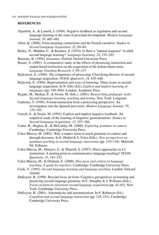 138 HOSSEIN NASSAJI AND SANDRA FOTOS
REFERENCES
Aljaafreh, A., & Lantolf, J. (1994). Negative feedback as regulation and second
language learning in the zone of proximal development. Modern Language
Journal, 78, 465–483.
Allen, Q. (2000). Form-meaning connections and the French causative. Studies in
Second Language Acquisition, 22, 69–84.
Bailey, N., Madden, C., & Krashen, S. (1974). Is there a “natural sequence” in adult
second language learning? Language Learning, 24, 235–243.
Batstone, R. (1994). Grammar. Oxford: Oxford University Press.
Benati, A. (2001). A comparative study of the effects of processing instruction and
output-based instruction on the acquisition of the Italian future tense.
Language Teaching Research, 5, 95–127.
Bialystock, E. (1990). The competence of processing: Classifying theories of second
language acquisition. TESOL Quarterly, 24, 635–648.
Bialystok, E. (1994). Representation and ways of knowing: Three issues in second
language acquisition. In N. Ellis (Ed.), Explicit and implicit learning of
languages (pp. 549–569). London: Academic Press.
Bygate, M., Skehan, P., & Swain, M. (Eds.). (2001). Researching pedagogic tasks:
Second language learning, teaching and testing. New York: Longman.
Cadierno, T. (1995). Formal instruction from a processing perspective: An
investigation into the Spanish past tense. Modern Language Journal, 79,
179–193.
Carroll, S., & Swain, M. (1993). Explicit and implicit negative feedback: An
empirical study of the learning of linguistic generalizations. Studies in
Second Language Acquisition, 15, 357–386.
Carter, R., Hughes, R., & McCarthy, M. (2000). Exploring grammar in context.
Cambridge: Cambridge University Press.
Celce-Murcia, M. (2002). Why it makes sense to teach grammar in context and
through discourse. In E. Hinkel & S. Fotos (Eds.), New perspectives on
grammar teaching in second language classrooms (pp. 119–134). Mahwah,
NJ: Erlbaum.
Celce-Murcia, M., Dörnyei, Z., & Thurrell, S. (1997). Direct approaches in L2
instruction: A turning point in communicative language teaching? TESOL
Quarterly, 31, 141–152.
Celce-Murcia, M., & Olshtain, E. (2000). Discourse and context in language
teaching: A guide for teachers. Cambridge: Cambridge University Press.
Cook, V. (1991). Second language learning and language teaching. London: Edward
Arnold.
DeKeyser, R. (1998). Beyond focus on form: Cognitive perspectives on learning and
practicing second language grammar. In C. Doughty & J. Williams (Eds.),
Focus on form in classroom second language acquisition (pp. 42–63). New
York: Cambridge University Press.
DeKeyser, R. (2001). Automaticity and automatization. In P. Robinson (Ed.).
Cognition and second language instruction (pp. 125–151). Cambridge:
Cambridge University Press.
 