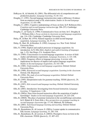 RESEARCH ON THE TEACHING OF GRAMMAR 139
DeKeyser, R., & Sokalski, K. (2001). The differential role of comprehension and
production practice. Language Learning, 51, 81–112.
Doughty, C. (1991). Second language instruction does make a difference: Evidence
from an empirical study of SL relativization. Studies in Second Language
Acquisition, 13, 431–496.
Doughty, C. (2001). Cognitive underpinnings of focus on form. In P. Robinson (Ed.),
Cognition and second language instruction (pp. 206–257). Cambridge:
Cambridge University Press.
Doughty, C., & Varela, E. (1998). Communicative focus on form. In C. Doughty &
J. Williams (Eds.), Focus on form in classroom second language acquisition
(pp. 114–138). Cambridge: Cambridge University Press.
Dulay, H., & Burt, M. (1974). Natural sequences in child second language
acquisition. Language Learning, 24, 37–53.
Dulay, H., Burt, M., & Krashen, S. (1982). Language two. New York: Oxford
University Press.
Ellis, N. (1994). Implicit and explicit processes in language acquisition: An
introduction. In N. Ellis (Ed.), Implicit and explicit learning of languages
(pp. 1–32). San Diego, CA: Academic Press.
Ellis, N. (1995). Consciousness in second language acquisition: A review of field
studies and laboratory experiments. Language Awareness, 4, 121–146.
Ellis, N. (2002). Frequency effects in language processing: A review with
implications for theories of implicit and explicit language acquisition.
Studies in Second Language Acquisition, 24, 143–188.
Ellis, R. (1985). Understanding second language acquisition. Oxford: Oxford
University Press.
Ellis, R. (1990). Instructed second language acquisition: Learning in the classroom.
Oxford, UK: Blackwell.
Ellis, R. (1994). The study of second language acquisition. Oxford: Oxford
University Press.
Ellis, R. (1995). Interpretation tasks for grammar teaching. TESOL Quarterly, 29,
87–106.
Ellis, R. (1997). SLA research and language teaching. Oxford: Oxford University
Press.
Ellis, R. (2001). Introduction: Investigating form-focused instruction. Language
Learning, 51 Supplement, 1–46.
Ellis, R. (2002a). Does form-focused instruction affect the acquisition of implicit
knowledge? Studies in Second Language Acquisition, 24, 223–236.
Ellis, R. (2002b). The place of grammar instruction in the second/foreign curriculum.
In E. Hinkel & S. Fotos (Eds.), New perspectives on grammar teaching in
second language classrooms (pp. 17–34). Mahwah, NJ: Erlbaum.
Ellis, R. (2003). Task-based language learning and teaching. Oxford: Oxford
University Press.
Ellis, R., Basturkmen, H., & Loewen, S. (2001a). Learner uptake in communicative
ESL lessons. Language Learning, 51, 281–318.
Ellis, R., Basturkmen, H., & Loewen, S. (2001b). Preemptive focus on form in the
ESL classroom. TESOL Quarterly, 35, 407–432.
 