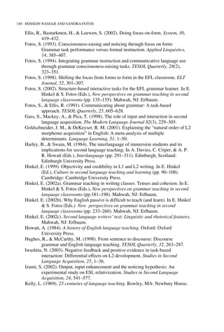 140 HOSSEIN NASSAJI AND SANDRA FOTOS
Ellis, R., Basturkmen, H., & Loewen, S. (2002). Doing focus-on-form. System, 30,
419–432.
Fotos, S. (1993). Consciousness-raising and noticing through focus on form:
Grammar task performance versus formal instruction. Applied Linguistics,
14, 385–407.
Fotos, S. (1994). Integrating grammar instruction and communicative language use
through grammar consciousness-raising tasks. TESOL Quarterly, 28(2),
323–351.
Fotos, S. (1998). Shifting the focus from forms to form in the EFL classroom. ELT
Journal, 52, 301–307.
Fotos, S. (2002). Structure-based interactive tasks for the EFL grammar learner. In E.
Hinkel & S. Fotos (Eds.), New perspectives on grammar teaching in second
language classrooms (pp. 135–155). Mahwah, NJ: Erlbaum.
Fotos, S., & Ellis, R. (1991). Communicating about grammar: A task-based
approach. TESOL Quarterly, 25, 605–628.
Gass, S., Mackey, A., & Pica, T. (1998). The role of input and interaction in second
language acquisition. The Modern Language Journal 82(3), 229–305.
Goldschneider, J. M., & DeKeyser, R. M. (2001). Explaining the “natural order of L2
morpheme acquisition” in English: A meta-analysis of multiple
determinants. Language Learning, 51, 1–50.
Harley, B., & Swain, M. (1984). The interlanguage of immersion students and its
implications for second language teaching. In A. Davies, C. Criper, & A. P.
R. Howatt (Eds.), Interlanguage (pp. 291–311). Edinburgh, Scotland:
Edinburgh University Press.
Hinkel, E. (1999). Objectivity and credibility in L1 and L2 writing. In E. Hinkel
(Ed.), Culture in second language teaching and learning (pp. 90–108).
Cambridge: Cambridge University Press.
Hinkel, E. (2002a). Grammar teaching in writing classes: Tenses and cohesion. In E.
Hinkel & S. Fotos (Eds.), New perspectives on grammar teaching in second
language classrooms (pp.181–198). Mahwah, NJ: Erlbaum.
Hinkel, E. (2002b). Why English passive is difficult to teach (and learn). In E. Hinkel
& S. Fotos (Eds.) New perspectives on grammar teaching in second
language classrooms (pp. 233–260). Mahwah, NJ: Erlbaum.
Hinkel, E. (2002c). Second language writers’ text: Linguistic and rhetorical features.
Mahwah, NJ: Erlbaum.
Howatt, A. (1984). A history of English language teaching. Oxford: Oxford
University Press.
Hughes, R., & McCarthy, M. (1998). From sentence to discourse: Discourse
grammar and English language teaching. TESOL Quarterly, 32, 263–287.
Iwashita, N. (2003). Negative feedback and positive evidence in task-based
interaction: Differential effects on L2 development. Studies in Second
Language Acquisition, 25, 1–36.
Izumi, S. (2002). Output, input enhancement and the noticing hypothesis: An
experimental study on ESL relativization. Studies in Second Language
Acquisition, 24, 541–577.
Kelly, L. (1969). 25 centuries of language teaching. Rowley, MA: Newbury House.
 