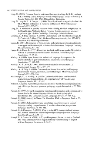 142 HOSSEIN NASSAJI AND SANDRA FOTOS
Long, M. (2000). Focus on form in task-based language teaching. In R. D. Lambert
& E. Shohamy (Eds.), Language policy and pedagogy: Essays in honor of A.
Ronald Walton (pp. 179–192). Philadelphia: Benjamins.
Long, M., Inagaki, S., & Ortega, L. (1998). The role of implicit negative feedback in
SLA: Models and recasts in Japanese and Spanish. Modern Language
Journal, 82(3), 357–371.
Long, M., & Robinson, P. (1998). Focus on form: Theory, research and practice. In
C. Doughty & J. Williams (Eds.), Focus on form in classroom language
acquisition (pp. 15–41). Cambridge: Cambridge University Press.
Loschky, L., & Bley-Vroman, R. (1993). Grammar and task-based methodology. In
G. Crookes & S. Gass (Eds.), Tasks and language learning (pp. 123–163).
Clevedon, UK: Multilingual Matters.
Lyster, R. (2001). Negotiation of form, recasts, and explicit correction in relation to
error types and learner repair in immersion classrooms. Language Learning,
51 Supplement, 265–301.
Lyster, R., & Ranta, L. (1997). Corrective feedback and learner uptake: Negotiation
of form in communicative classrooms. Studies in Second Language
Acquisition, 19, 37–66.
Mackey, A. (1999). Input, interaction and second language development: An
empirical study of question formation. Studies in Second Language
Acquisition, 21, 557–587.
Mackey, A., & Oliver, R. (2002). Interactional feedback and children's L2
development. System, 30(4), 459–477.
Mackey, A., & Philp, J. (1998). Conversational interaction and second language
development: Recasts, responses, and red herrings? Modern Language
Journal, 82(3), 338–356.
McDonough, K., & Mackey, A. (2000). Communicative tasks, conversational
interaction and linguistic form: An empirical study of Thai. Foreign
Language Annals, 33(1), 82–92.
Mitchell, R. (2000). Applied linguistics and evidence-based classroom practice: The
case of foreign language grammar pedagogy. Applied Linguistics, 21, 281–
303.
Nassaji, H. (1999). Towards integrating form-focused instruction and communicative
interaction in the second language classroom: Some pedagogical
possibilities. The Canadian Modern Language Review, 55, 385–402.
Nassaji, H. (2000). A reply to Sheen. The Canadian Modern Language Review, 56,
507–513.
Nassaji, H. (2002). Schema theory and knowledge-based processes in second
language reading comprehension: A need for alternative perspectives.
Language Learning, 52, 439–481.
Nassaji, H., & Cumming, A. (2000). What is in the ZPD: A case study of a young
ESL student and teacher interacting through dialogue journals. Language
Teaching Research, 4, 95–121.
Nassaji, H., & Swain, M. (2000). A Vygotskian perspective on corrective feedback:
The effect of random versus negotiated help on the learning of English
articles. Language Awareness, 9, 34–51.
 