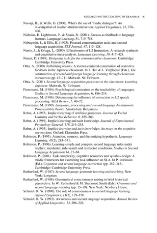 RESEARCH ON THE TEACHING OF GRAMMAR 143
Nassaji, H., & Wells, G. (2000). What's the use of 'triadic dialogue'?: An
investigation of teacher-student interaction. Applied Linguistics, 21, 376–
406.
Nicholas, H. Lightbown, P., & Spada, N. (2001). Recasts as feedback to language
learners. Language Learning, 51, 719–758.
Nobuyoshi, J., & Ellis, R. (1993). Focused communication tasks and second
language acquisition. ELT Journal, 47, 113–128.
Norris, J., & Ortega, L. (2000). Effectiveness of L2 Instruction: A research synthesis
and quantitative meta-analysis. Language Learning, 50, 417–428.
Nunan, D. (1989). Designing tasks for the communicative classroom. Cambridge:
Cambridge University Press.
Ohta, A. (2000). Rethinking recasts: A learner-centered examination of corrective
feedback in the Japanese classroom. In J. Hall & L. Verplaeste (Eds.), The
construction of second and foreign language learning through classroom
interaction (pp. 47–71). Mahwah, NJ: Erlbaum.
Ohta, A. (2001). Second language acquisition processes in the classroom: Learning
Japanese. Mahwah, NJ: Erlbaum.
Pienemann, M. (1984). Psychological constraints on the teachability of languages.
Studies in Second Language Acquisition, 6, 186–214.
Pienemann, M. (1988). Determining the influence of instruction on L2 speech
processing. AILA Review, 5, 40–72.
Pienemann, M. (1999). Language, processing and second language development:
Processability theory. Amsterdam: Benjamins.
Reber, A. (1967). Implicit learning of artificial grammars. Journal of Verbal
Learning and Verbal Behavior, 6, 855–863.
Reber, A. (1989). Implicit learning and tacit knowledge. Journal of Experimental
Psychology-General, 118, 219–235.
Reber, A. (1993). Implicit learning and tacit knowledge: An essay on the cognitive
unconscious. Oxford: Clarendon Press.
Robinson, P. (1995). Attention, memory, and the noticing hypothesis. Language
Learning, 45(2), 283–331.
Robinson, P. (1996). Learning simple and complex second language rules under
implicit, incidental, rule-search and instructed conditions. Studies in Second
Language Acquisition 18, 27–68.
Robinson, P. (2001). Task complexity, cognitive resources and syllabus design: A
triadic framework for examining task influence on SLA. In P. Robinson
(Ed.), Cognition and second language instruction (pp. 287–318).
Cambridge: Cambridge University Press.
Rutherford, W. (1987). Second language grammar learning and teaching. New
York: Longman.
Rutherford, W. (1988). Grammatical consciousness raising in brief historical
perspective. In W. Rutherford & M. Sharwood Smith (Eds), Grammar and
second language teaching (pp. 15–19). New York: Newbury House.
Schmidt, R. W. (1990). The role of consciousness in second language learning.
Applied Linguistics, 11(2), 129–158.
Schmidt, R. W. (1993). Awareness and second language acquisition. Annual Review
of Applied Linguistics, 13, 206–226.
 