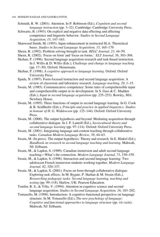 144 HOSSEIN NASSAJI AND SANDRA FOTOS
Schmidt, R. W. (2001). Attention. In P. Robinson (Ed.), Cognition and second
language instruction (pp. 3–32). Cambridge: Cambridge University Press.
Schwartz, B. (1993). On explicit and negative data effecting and affecting
competence and linguistic behavior. Studies in Second Language
Acquisition, 15, 147–163.
Sharwood Smith, M. (1993). Input enhancement in instructed SLA: Theoretical
bases. Studies in Second Language Acquisition, 15, 165–179.
Sheen, R. (1992). Problem solving brought to task. RELC Journal, 23, 44–59.
Sheen, R. (2002). 'Focus on form' and 'focus on forms.' ELT Journal, 56, 303–304.
Skehan, P. (1996). Second language acquisition research and task-based instruction.
In J. Willis & D. Willis (Eds.), Challenge and change in language teaching
(pp. 17–30). Oxford: Heinemann.
Skehan, P. (1998). A cognitive approach to language learning. Oxford: Oxford
University Press.
Spada, N. (1997). Form-focused instruction and second language acquisition: A
review of classroom and laboratory research. Language teaching, 29, 1–15.
Swain, M. (1985). Communicative competence: Some rules of comprehensible input
and comprehensible output in its development. In S. Gass & C. Madden
(Eds.), Input in second language acquisition (pp. 235–253). Rowley, MA:
Newbury House.
Swain, M. (1995). Three functions of output in second language learning. In G. Cook
& B. Seidlhofer (Eds.), Principle and practice in applied linguistics: Studies
in honour of H. G. Widdowson (pp. 125–144). Oxford: Oxford University
Press.
Swain, M. (2000). The output hypothesis and beyond: Mediating acquisition through
collaborative dialogue. In J. P. Lantolf (Ed.), Sociocultural theory and
second language learning (pp. 97–114). Oxford: Oxford University Press.
Swain, M. (2001). Integrating language and content teaching through collaborative
tasks. Canadian Modern Language Review, 58, 44–63.
Swain, M. (In press). The output hypothesis: Theory and research. In E. Hinkel (Ed.),
Handbook on research in second language teaching and learning. Mahwah,
NJ: Erlbaum.
Swain, M., & Lapkin, S. (1989). Canadian immersion and adult second language
teaching—What’s the connection. Modern Language Journal, 73, 150–159.
Swain, M., & Lapkin, S. (1998). Interaction and second language learning: Two
adolescent French immersion students working together. Modern Language
Journal, 82, 320–337.
Swain, M., & Lapkin, S. (2001). Focus on form through collaborative dialogue:
Exploring task effects. In M. Bygate, P. Skehan & M. Swain (Eds.),
Researching pedagogic tasks: Second language learning, teaching and
testing (pp. 99–118). Harlow, UK: Pearson Education.
Tomlin, R. S., & Villa, V. (1994). Attention in cognitive science and second
language acquisition. Studies in Second Language Acquisition, 16, 183–202.
Tomasello, M. (1998). Introduction: A cognitive-functional perspective on language
structure. In M. Tomasello (Ed.), The new psychology of language:
Cognitive and functional approaches to language structure (pp. vii–xxiii).
Mahwah, NJ: Erlbaum.
 