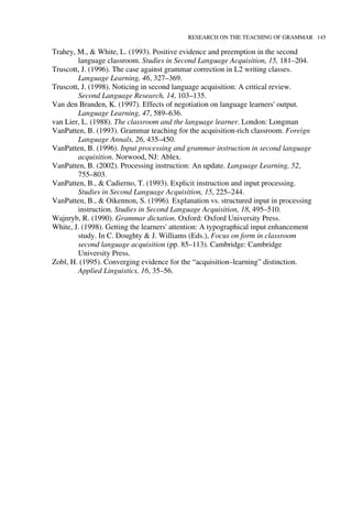 RESEARCH ON THE TEACHING OF GRAMMAR 145
Trahey, M., & White, L. (1993). Positive evidence and preemption in the second
language classroom. Studies in Second Language Acquisition, 15, 181–204.
Truscott, J. (1996). The case against grammar correction in L2 writing classes.
Language Learning, 46, 327–369.
Truscott, J. (1998). Noticing in second language acquisition: A critical review.
Second Language Research, 14, 103–135.
Van den Branden, K. (1997). Effects of negotiation on language learners' output.
Language Learning, 47, 589–636.
van Lier, L. (1988). The classroom and the language learner. London: Longman
VanPatten, B. (1993). Grammar teaching for the acquisition-rich classroom. Foreign
Language Annals, 26, 435–450.
VanPatten, B. (1996). Input processing and grammar instruction in second language
acquisition. Norwood, NJ: Ablex.
VanPatten, B. (2002). Processing instruction: An update. Language Learning, 52,
755–803.
VanPatten, B., & Cadierno, T. (1993). Explicit instruction and input processing.
Studies in Second Language Acquisition, 15, 225–244.
VanPatten, B., & Oikennon, S. (1996). Explanation vs. structured input in processing
instruction. Studies in Second Language Acquisition, 18, 495–510.
Wajnryb, R. (1990). Grammar dictation. Oxford: Oxford University Press.
White, J. (1998). Getting the learners' attention: A typographical input enhancement
study. In C. Doughty & J. Williams (Eds.), Focus on form in classroom
second language acquisition (pp. 85–113). Cambridge: Cambridge
University Press.
Zobl, H. (1995). Converging evidence for the “acquisition–learning” distinction.
Applied Linguistics, 16, 35–56.
 