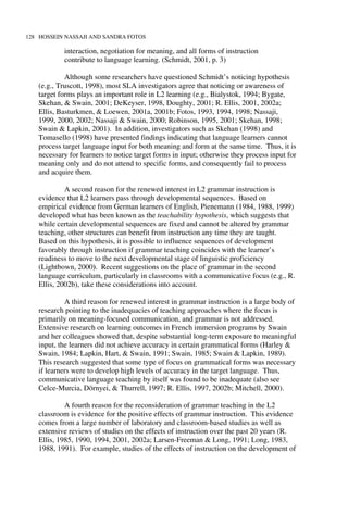 128 HOSSEIN NASSAJI AND SANDRA FOTOS
interaction, negotiation for meaning, and all forms of instruction
contribute to language learning. (Schmidt, 2001, p. 3)
Although some researchers have questioned Schmidt’s noticing hypothesis
(e.g., Truscott, 1998), most SLA investigators agree that noticing or awareness of
target forms plays an important role in L2 learning (e.g., Bialystok, 1994; Bygate,
Skehan, & Swain, 2001; DeKeyser, 1998, Doughty, 2001; R. Ellis, 2001, 2002a;
Ellis, Basturkmen, & Loewen, 2001a, 2001b; Fotos, 1993, 1994, 1998; Nassaji,
1999, 2000, 2002; Nassaji & Swain, 2000; Robinson, 1995, 2001; Skehan, 1998;
Swain & Lapkin, 2001). In addition, investigators such as Skehan (1998) and
Tomasello (1998) have presented findings indicating that language learners cannot
process target language input for both meaning and form at the same time. Thus, it is
necessary for learners to notice target forms in input; otherwise they process input for
meaning only and do not attend to specific forms, and consequently fail to process
and acquire them.
A second reason for the renewed interest in L2 grammar instruction is
evidence that L2 learners pass through developmental sequences. Based on
empirical evidence from German learners of English, Pienemann (1984, 1988, 1999)
developed what has been known as the teachability hypothesis, which suggests that
while certain developmental sequences are fixed and cannot be altered by grammar
teaching, other structures can benefit from instruction any time they are taught.
Based on this hypothesis, it is possible to influence sequences of development
favorably through instruction if grammar teaching coincides with the learner’s
readiness to move to the next developmental stage of linguistic proficiency
(Lightbown, 2000). Recent suggestions on the place of grammar in the second
language curriculum, particularly in classrooms with a communicative focus (e.g., R.
Ellis, 2002b), take these considerations into account.
A third reason for renewed interest in grammar instruction is a large body of
research pointing to the inadequacies of teaching approaches where the focus is
primarily on meaning-focused communication, and grammar is not addressed.
Extensive research on learning outcomes in French immersion programs by Swain
and her colleagues showed that, despite substantial long-term exposure to meaningful
input, the learners did not achieve accuracy in certain grammatical forms (Harley &
Swain, 1984; Lapkin, Hart, & Swain, 1991; Swain, 1985; Swain & Lapkin, 1989).
This research suggested that some type of focus on grammatical forms was necessary
if learners were to develop high levels of accuracy in the target language. Thus,
communicative language teaching by itself was found to be inadequate (also see
Celce-Murcia, Dörnyei, & Thurrell, 1997; R. Ellis, 1997, 2002b; Mitchell, 2000).
A fourth reason for the reconsideration of grammar teaching in the L2
classroom is evidence for the positive effects of grammar instruction. This evidence
comes from a large number of laboratory and classroom-based studies as well as
extensive reviews of studies on the effects of instruction over the past 20 years (R.
Ellis, 1985, 1990, 1994, 2001, 2002a; Larsen-Freeman & Long, 1991; Long, 1983,
1988, 1991). For example, studies of the effects of instruction on the development of
 