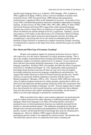 RESEARCH ON THE TEACHING OF GRAMMAR 129
specific target language forms (e.g., Cadierno, 1995; Doughty, 1991; Lightbown,
1992; Lightbown & Spada, 1990) as well as corrective feedback on learner errors
(Carroll & Swain, 1993; Nassaji & Swain, 2000) indicate that grammatical
instruction has a significant effect on the attainment of accuracy. In an early review,
Long (1983) concluded that grammar instruction contributes importantly to language
learning. In later reviews, R. Ellis (1990, 1994, 1997, 2001, 2002a), N. Ellis (1995),
and Larsen-Freeman and Long (1991) suggest that, while instructed language
learning may not have major effects on sequences of acquisition, it has facilitative
effects on both the rate and the ultimate level of L2 acquisition. Similarly, a recent
meta-analysis of 49 studies on the effectiveness of L2 instruction (Norris & Ortega,
2000) concludes that explicit instruction (presenting the structure, describing and
exemplifying it, and giving rules for its use) results in substantial gains in the
learning of target structures in comparison to implicit instruction (usually consisting
of communicative exposure to the target form) alone, and that these gains are durable
over time.
How Much and What Type of Grammar Teaching?
Despite such empirical support for grammar instruction, however, there is
still controversy over the relative importance of explicit grammar teaching. This is
due to the complex relationship between teaching and learning, and the fact that how
something is taught is not directly related to how it is learned. At one extreme are
those who have persistently denied the importance of any explicit instruction in
language acquisition. Krashen (1993), for example, describes the effects of grammar
instruction as “peripheral and fragile” (p. 725), arguing that explicit grammatical
knowledge about structures and rules for their use may never turn into implicit
knowledge underlying unconscious language comprehension and production. He
suggests that studies showing an effect for formal instruction present only “modest
increases in consciously-learned competence consistent with the claims of the
Monitor hypothesis” (Krashen, 1999, p. 245). Truscott (1996, 1998) also rejects the
value of explicit grammar instruction on similar grounds, arguing that its effects are
short-lived and superficial and that grammar instruction alone may not promote what
he called “genuine knowledge of language” (p.120). Truscott suggests that if studies
have shown benefits for form focused instruction, such results have been obtained
from tests that measure only explicit metalinguistic knowledge, not the learner’s
ability to use the target language in spontaneous communication.
Other researchers have taken a more cautious approach, not questioning the
need for explicit instruction but rather objecting to traditional grammar teaching
pedagogy which treats language as an object of learning and has consisted of
grammar lessons in which grammatical structures are explicitly presented by the
teacher in a decontextualized manner. The traditional assumption has been that
through such conscious presentation and manipulation of forms through drills and
practice, learners will develop the kind of knowledge they need for communicative
language use. However, Skehan (1996) suggests that this traditional
presentation-practice model is not supported by current research. He maintains that
“the belief that a precise focus on a particular form leads to learning and
 