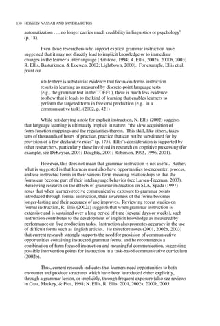 130 HOSSEIN NASSAJI AND SANDRA FOTOS
automatization . . . no longer carries much credibility in linguistics or psychology”
(p. 18).
Even those researchers who support explicit grammar instruction have
suggested that it may not directly lead to implicit knowledge or to immediate
changes in the learner’s interlanguage (Batstone, 1994; R. Ellis, 2002a, 2000b, 2003;
R. Ellis, Basturkmen, & Loewen, 2002; Lightbown, 2000). For example, Ellis et al.
point out
while there is substantial evidence that focus-on-forms instruction
results in learning as measured by discrete-point language tests
(e.g., the grammar test in the TOEFL), there is much less evidence
to show that it leads to the kind of learning that enables learners to
perform the targeted form in free oral production (e.g., in a
communicative task). (2002, p. 421)
While not denying a role for explicit instruction, N. Ellis (2002) suggests
that language learning is ultimately implicit in nature, “the slow acquisition of
form-function mappings and the regularities therein. This skill, like others, takes
tens of thousands of hours of practice, practice that can not be substituted for by
provision of a few declarative rules” (p. 175). Ellis’s consideration is supported by
other researchers, particularly those involved in research on cognitive processing (for
example, see DeKeyser, 2001; Doughty, 2001; Robinson, 1995, 1996, 2001).
However, this does not mean that grammar instruction is not useful. Rather,
what is suggested is that learners must also have opportunities to encounter, process,
and use instructed forms in their various form-meaning relationships so that the
forms can become part of their intelanguage behavior (see Larsen-Freeman, 2003).
Reviewing research on the effects of grammar instruction on SLA, Spada (1997)
notes that when learners receive communicative exposure to grammar points
introduced through formal instruction, their awareness of the forms becomes
longer-lasting and their accuracy of use improves. Reviewing recent studies on
formal instruction, R. Ellis (2002a) suggests that when grammar instruction is
extensive and is sustained over a long period of time (several days or weeks), such
instruction contributes to the development of implicit knowledge as measured by
performance on free production tasks. Instruction also promotes accuracy in the use
of difficult forms such as English articles. He therefore notes (2001, 2002b, 2003)
that current research strongly supports the need for provision of communicative
opportunities containing instructed grammar forms, and he recommends a
combination of form focused instruction and meaningful communication, suggesting
possible intervention points for instruction in a task-based communicative curriculum
(2002b).
Thus, current research indicates that learners need opportunities to both
encounter and produce structures which have been introduced either explicitly,
through a grammar lesson, or implicitly, through frequent exposure (also see reviews
in Gass, Mackey, & Pica, 1998; N. Ellis, R. Ellis, 2001, 2002a, 2000b, 2003;
 