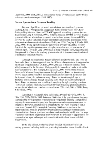 RESEARCH ON THE TEACHING OF GRAMMAR 131
Lightbown, 2000, 1995, 2002), a consideration raised several decades ago by Swain
in her work on learner output (1985, 1995).
Current Approaches to Grammar Teaching
Because of problems presented by traditional structure-based grammar
teaching, Long, (1991) proposed an approach that he termed “focus on FORM,”
distinguishing it from a “focus on FORMS” approach to teaching grammar (see the
discussion in Long & Robinson, 1998). Whereas focus on FORMS involves discrete
grammatical forms selected and presented in an isolated manner, focus on FORM
involves the teacher’s attempts to draw the student's attention to grammatical forms
in the context of communication (also see DeKeyser, 1998; Doughty & Varela, 1998;
Long, 2000). Using a psycholinguistic perspective, Doughty (2001) has recently
described the cognitive processes that take place when learners become aware of
forms in input. However, Long (2000) takes a more pedagogic view, suggesting that
this approach is effective for teaching grammar since it is learner-centered and tuned
to the learner’s internal syllabus.
Although no research has directly compared the effectiveness of a focus on
form and a focus on forms approach, and the difference between them is suggested to
be difficult to operationalize (R. Ellis, 2002b), the idea of focus of form has been
widely advocated in the literature. Pedagogically focus on form can be achieved in
many different ways. For example, Nassaji (1999, 2000) proposed that focus on
form can be achieved through process or through design. Focus on form through
process occurs in the context of natural communication when both the teacher and
the learner's primary focus is on meaning. Focus on form through design is
deliberate and is achieved through designing tasks which have deliberate explicit
focus. Focus on form can also be achieved reactively through providing reactional
feedback on learners' errors or preemptively through discussing grammatical forms
irrespective of whether an error has occurred or not (Ellis et al., 2001a, 2001b; Long
& Robinson, 1998).
A number of researchers have argued (e.g., Doughty & Varela, 1998; R.
Ellis 1994, 2002a, 2002b, 2003; Robinson, 2001) that if the goal of second language
learning is the development of communicative competence, enabling learners to use
language for communicative purposes, then grammar and communication must be
integrated. However, the challenge is to identify the best ways of doing so in L2
classrooms (Nassaji, 1999; Nassaji & Cumming, 2000) and to maximize the
opportunity for a focus on grammar without sacrificing the focus on meaning and
communication. Several proposals have been made during the last 10 years on ways
to combine some form of grammar instruction with the provision of opportunities for
communicative input and output, and a number of studies have researched their
effectiveness.
In the next section, we briefly review research on alternative ways of
treating grammar, including studies on processing instruction, interactional feedback,
 