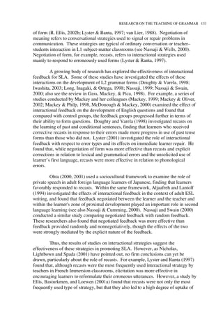 RESEARCH ON THE TEACHING OF GRAMMAR 133
of form (R. Ellis, 2002b; Lyster & Ranta, 1997; van Lier, 1988). Negotiation of
meaning refers to conversational strategies used to signal or repair problems in
communication. These strategies are typical of ordinary conversation or teacher–
students interaction in L1 subject-matter classrooms (see Nassaji & Wells, 2000).
Negotiation of form, for example, recasts, refers to interactional strategies used
mainly to respond to erroneously used forms (Lyster & Ranta, 1997).
A growing body of research has explored the effectiveness of interactional
feedback for SLA. Some of these studies have investigated the effects of these
interactions on the development of L2 grammar forms (Doughty & Varela, 1998;
Iwashita, 2003; Long, Inagaki, & Ortega, 1998; Nassaji, 1999; Nassaji & Swain,
2000; also see the review in Gass, Mackey, & Pica, 1998). For example, a series of
studies conducted by Mackey and her colleagues (Mackey, 1999; Mackey & Oliver,
2002; Mackey & Philp, 1998, McDonough & Mackey, 2000) examined the effect of
interactional feedback on the development of English questions and found that
compared with control groups, the feedback groups progressed further in terms of
their ability to form questions. Doughty and Varela (1998) investigated recasts on
the learning of past and conditional sentences, finding that learners who received
corrective recasts in response to their errors made more progress in use of past tense
forms than those who did not. Lyster (2001) investigated the role of interactional
feedback with respect to error types and its effects on immediate learner repair. He
found that, while negotiation of form was more effective than recasts and explicit
corrections in relation to lexical and grammatical errors and the unsolicited use of
learner’s first language, recasts were more effective in relation to phonological
errors.
Ohta (2000, 2001) used a sociocultural framework to examine the role of
private speech in adult foreign language learners of Japanese, finding that learners
favorably responded to recasts. Within the same framework, Aljaafreh and Lantolf
(1994) investigated the effects of interactional feedback in the context of adult ESL
writing, and found that feedback negotiated between the learner and the teacher and
within the learner's zone of proximal development played an important role in second
language learning (see also Nassaji & Cumming, 2000). Nassaji and Swain (2000)
conducted a similar study comparing negotiated feedback with random feedback.
These researchers also found that negotiated feedback was more effective than
feedback provided randomly and nonnegotiatively, though the effects of the two
were strongly mediated by the explicit nature of the feedback.
Thus, the results of studies on interactional strategies suggest the
effectiveness of these strategies in promoting SLA. However, as Nicholas,
Lightbown and Spada (2001) have pointed out, no firm conclusions can yet be
drawn, particularly about the role of recasts. For example, Lyster and Ranta (1997)
found that, although recasts were the most frequently used interactional strategy by
teachers in French Immersion classrooms, elicitation was more effective in
encouraging learners to reformulate their erroneous utterances. However, a study by
Ellis, Basturkmen, and Loewen (2001a) found that recasts were not only the most
frequently used type of strategy, but that they also led to a high degree of uptake of
 