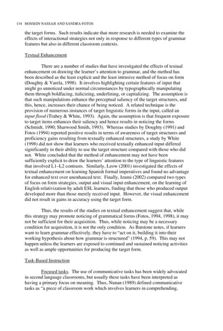 134 HOSSEIN NASSAJI AND SANDRA FOTOS
the target forms. Such results indicate that more research is needed to examine the
effects of interactional strategies not only in response to different types of grammar
features but also in different classroom contexts.
Textual Enhancement
There are a number of studies that have investigated the effects of textual
enhancement on drawing the learner’s attention to grammar, and the method has
been described as the least explicit and the least intrusive method of focus on form
(Doughty & Varela, 1998). It involves highlighting certain features of input that
might go unnoticed under normal circumstances by typographically manipulating
them through boldfacing, italicizing, underlining, or capitalizing. The assumption is
that such manipulations enhance the perceptual saliency of the target structures, and
this, hence, increases their chance of being noticed. A related technique is the
provision of numerous instances of target linguistic forms in the input, called an
input flood (Trahey & White, 1993). Again, the assumption is that frequent exposure
to target items enhances their saliency and hence results in noticing the forms
(Schmidt, 1990; Sharwood Smith, 1993). Whereas studies by Doughty (1991) and
Fotos (1994) reported positive results in terms of awareness of target structures and
proficiency gains resulting from textually enhanced structures, a study by White
(1998) did not show that learners who received textually enhanced input differed
significantly in their ability to use the target structure compared with those who did
not. White concluded that the method of enhancement may not have been
sufficiently explicit to draw the learners’ attention to the type of linguistic features
that involved L1–L2 contrasts. Similarly, Leow (2001) investigated the effects of
textual enhancement on learning Spanish formal imperatives and found no advantage
for enhanced text over unenhanced text. Finally, Izumi (2002) compared two types
of focus on form strategies, output and visual input enhancement, on the learning of
English relativization by adult ESL learners, finding that those who produced output
developed more than those merely received input. However, the visual enhancement
did not result in gains in accuracy using the target form.
Thus, the results of the studies on textual enhancement suggest that, while
this strategy may promote noticing of grammatical forms (Fotos, 1994, 1998), it may
not be sufficient for their acquisition. Thus, while noticing may be a necessary
condition for acquisition, it is not the only condition. As Batstone notes, if learners
want to learn grammar effectively, they have to “act on it, building it into their
working hypothesis about how grammar is structured” (1994, p. 59). This may not
happen unless the learners are exposed to continued and sustained noticing activities
as well as ample opportunities for producing the target form.
Task-Based Instruction
Focused tasks. The use of communicative tasks has been widely advocated
in second language classrooms, but usually these tasks have been interpreted as
having a primary focus on meaning. Thus, Nunan (1989) defined communicative
tasks as “a piece of classroom work which involves learners in comprehending,
 