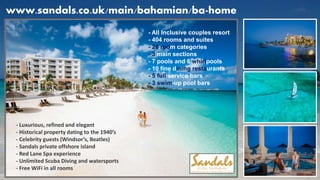 www.sandals.co.uk/main/bahamian/ba-home
- All Inclusive couples resort
- 404 rooms and suites
- 26 room categories
- 3 main sections
- 7 pools and 6 whirlpools
- 10 fine dining restaurants
- 5 full service bars
- 3 swim-up pool bars
- Luxurious, refined and elegant
- Historical property dating to the 1940’s
- Celebrity guests (Windsor’s, Beatles)
- Sandals private offshore island
- Red Lane Spa experience
- Unlimited Scuba Diving and watersports
- Free WiFi in all rooms
 