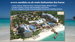 www.sandals.co.uk/main/bahamian/ba-home
- 3 main sections: Balmoral Tower, The Royal Village, Windsor Tower
- 3 levels of rooms: Luxury, Club and Butler Level rooms
- 26 room categories across 3 accommodation levels and 3 building sections
 