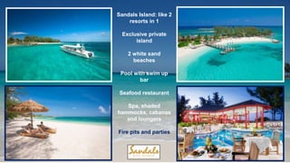 Sandals Island: like 2
resorts in 1
Exclusive private
island
2 white sand
beaches
Pool with swim up
bar
Seafood restaurant
Spa, shaded
hammocks, cabanas
and loungers
Fire pits and parties
 