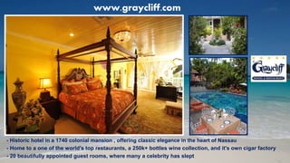 - Historic hotel in a 1740 colonial mansion , offering classic elegance in the heart of Nassau
- Home to a one of the world's top restaurants, a 250k+ bottles wine collection, and it's own cigar factory
- 20 beautifully appointed guest rooms, where many a celebrity has slept
www.graycliff.com
 