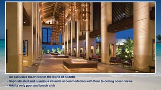 - An exclusive resort within the world of Atlantis
- Sophisticated and luxurious all-suite accommodation with floor to ceiling ocean views
- Adults only pool and beach club
 