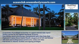 oceanclub.oneandonlyresorts.com
- A sanctuary of privileged exclusivity in a grand colonial style manor
- Perfect service for the highest standards of luxury
- Fine dining, award winning spa, championship golf, Kids Only Club
- Featured in James Bond Casino Royale, playground of rich and famous
- 105 warm and inviting luxury guestrooms, suites and villas
- Full access to Atlantis facilities and signing privileges
 
