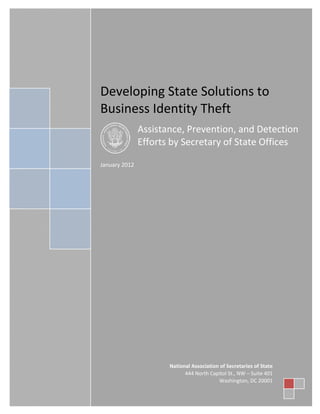 Table of Contents

Developing State Solutions to
Business Identity Theft
Assistance, Prevention, and Detection
Efforts by Secretary of State Offices
January 2012

Contents

National Association of Secretaries of State
444 North Capitol St., NW – Suite 401
Washington, DC 20001
The National Association of Secretaries of State I 444 N. Capitol Street, NW I Suite 401 I Washington, DC

 