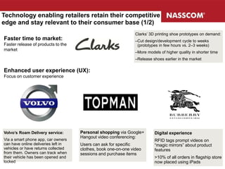 Faster time to market:
Faster release of products to the
market
Clarks’ 3D printing shoe prototypes on demand:
–Cut design/development cycle to weeks
(prototypes in few hours vs. 2–3 weeks)
–More models of higher quality in shorter time
–Release shoes earlier in the market
Enhanced user experience (UX):
Focus on customer experience
Volvo’s Roam Delivery service:
Via a smart phone app, car owners
can have online deliveries left in
vehicles or have returns collected
from them. Owners can track when
their vehicle has been opened and
locked
Personal shopping via Google+
Hangout video conferencing:
Users can ask for specific
clothes, book one-on-one video
sessions and purchase items
Technology enabling retailers retain their competitive
edge and stay relevant to their consumer base (1/2)
Digital experience
RFID tags prompt videos on
“magic mirrors” about product
features
>10% of all orders in flagship store
now placed using iPads
 