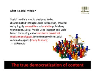 What is Social Media?
Social media is media designed to be
disseminated through social interaction, created
using highly accessible and scalable publishing
techniques. Social media uses Internet and web-
based technologies to transform broadcast
media monologues (one to many) into social
Digital Strategy | Social Media | Branding & Design | Search | Mobile Marketing | Email Marketing www.ethinos.com
The true democratization of content
media monologues (one to many) into social
media dialogues (many to many)
- Wikipedia
 