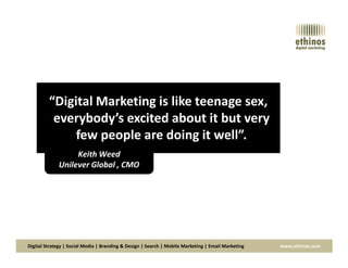 “Digital Marketing is like teenage sex,
everybody’s excited about it but very
few people are doing it well”.
Digital Strategy | Social Media | Branding & Design | Search | Mobile Marketing | Email Marketing www.ethinos.com
few people are doing it well”.
Keith Weed
Unilever Global , CMO
 