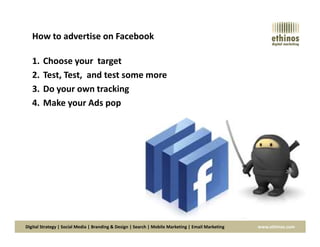 How to advertise on Facebook
1. Choose your target
2. Test, Test, and test some more
3. Do your own tracking
4. Make your Ads pop
Digital Strategy | Social Media | Branding & Design | Search | Mobile Marketing | Email Marketing www.ethinos.com
 
