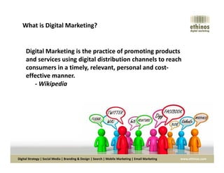 Digital Marketing is the practice of promoting products
and services using digital distribution channels to reach
consumers in a timely, relevant, personal and cost-
effective manner.
- Wikipedia
What is Digital Marketing?
Digital Strategy | Social Media | Branding & Design | Search | Mobile Marketing | Email Marketing www.ethinos.com
- Wikipedia
 