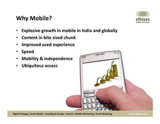 Why Mobile?
• Explosive growth in mobile in India and globally
• Content in bite sized chunk
• Improved used experience
• Speed
• Mobility & independence
Digital Strategy | Social Media | Branding & Design | Search | Mobile Marketing | Email Marketing www.ethinos.com
• Ubiquitous access
 