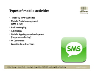 Types of mobile activities
• Mobile / WAP Websites
• Mobile Portal management
(SMS & IVR)
• Bulk messaging
• Ad strategy
• Mobile App & game development
(In-game marketing)
Digital Strategy | Social Media | Branding & Design | Search | Mobile Marketing | Email Marketing www.ethinos.com
(In-game marketing)
• M Commerce
• Location based services
 