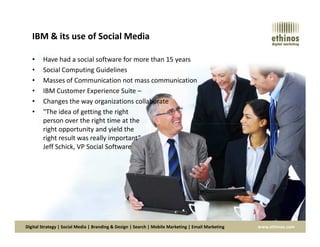IBM & its use of Social Media
• Have had a social software for more than 15 years
• Social Computing Guidelines
• Masses of Communication not mass communication
• IBM Customer Experience Suite –
• Changes the way organizations collaborate
• "The idea of getting the right
person over the right time at the
Digital Strategy | Social Media | Branding & Design | Search | Mobile Marketing | Email Marketing www.ethinos.com
person over the right time at the
right opportunity and yield the
right result was really important”
Jeff Schick, VP Social Software
 