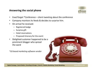 Answering the social phone
• ExactTarget *Conference – client tweeting about the conference
• Company monitors its feeds & decides to surprise him.
• On arrival he received:
– Registered badge
– Surprise gift
– Hotel reservations
– Proposed itinerary for the event
Digital Strategy | Social Media | Branding & Design | Search | Mobile Marketing | Email Marketing www.ethinos.com
– Proposed itinerary for the event
• Delighted customer happened to be a
prominent blogger who spread
the word
*US based marketing software vendor
 
