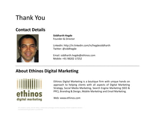 Thank You
Contact Details
Siddharth Hegde
Founder & Director
LinkedIn: http://in.linkedin.com/in/hegdesiddharth
Twitter: @siddhegde
Email: siddharth.hegde@ethinos.com
Mobile: +91 98202 17252
All company names, brand names, trademarks and logos are the property of their respective owners.
Unauthorised duplication is prohibited.
About Ethinos Digital Marketing
Ethinos Digital Marketing is a boutique firm with unique hands on
approach to helping clients with all aspects of Digital Marketing
Strategy, Social Media Marketing, Search Engine Marketing (SEO &
PPC), Branding & Design, Mobile Marketing and Email Marketing.
Web: www.ethinos.com
 