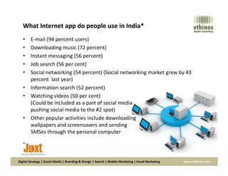 What Internet app do people use in India*
• E-mail (94 percent users)
• Downloading music (72 percent)
• Instant messaging (56 percent)
• Job search (56 per cent)
• Social networking (54 percent) (Social networking market grew by 43
percent last year)
• Information search (52 percent)
Digital Strategy | Social Media | Branding & Design | Search | Mobile Marketing | Email Marketing www.ethinos.com
• Information search (52 percent)
• Watching videos (50 per cent)
(Could be included as a part of social media
pushing social media to the #2 spot)
• Other popular activities include downloading
wallpapers and screensavers and sending
SMSes through the personal computer
*
 
