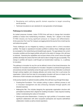 13
• Developing and codifying specific domain expertise to target consulting
and SI services
• Technical innovations to own standards for next generation of technologies
Pathways to innovation
As market pressures increase, Indian IT-ITES ﬁrms will have to change their innovation
portfolio to include more market-facing innovations. Already, Tier 1 players in the Indian
IT-ITES industry are facing significant pressure on margins and differentiation.
At the same time Tier 2 and Tier 3 players are lagging behind the top tier ﬁrms in both top-line
and bottom-line growth.
These challenges can be mitigated by making a conscious shift in a ﬁrm’s innovation
portfolio. The target or aspirational innovation portfolio to address these challenges should
be overweight on the market-facing and breakthrough aspects. The gap between the current
innovation portfolio and the target portfolio will point to the extent of change a ﬁrm will have
to embrace. Assessing the capabilities and success-criteria of the current versus the target
portfolio will shape the actions that ﬁrms will need to take to bridge the gap successfully. This
change in portfolio will require a well thought out transformation roadmap, i.e., a pathway
to innovation.
The pathway to innovation for any ﬁrm can be deﬁned in terms of two broad dimensions: the
motivation for innovation and discipline for innovation. Discipline is achieved through policies
and practices and also importantly comes through a push from the top. Motivation is achieved
through working together and changing attitudes and comes more from a pull across the
organisation. Actions that ﬁrms take for encouraging innovation will have an impact on the
dimensions of both motivation and discipline of the ﬁrm for innovation.
In the journey towards an optimal innovation portfolio, ﬁrms will have to go through three steps:
• Creating-the-Foundation: This includes putting in place a defined process to aid
in innovation management and also enhancing motivation through specific and
directed incentives
• Walking-the-Talk: This includes designing the appropriate organisation structure with
permeable boundaries that is aligned for enabling innovation. It also requires investing
visibly in emphasising the culture of innovation
• Working-with-other-Stakeholders: Creating the right portfolio of innovations needs
signiﬁcant collaboration with other ecosystem participants and requires well-deﬁned
collaboration models as well as shared aspirations
 