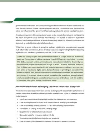 16
governmental involvement and correspondingly weaker involvement of other constituents but
have transitioned into a more mature ecosystem as other constituents have become more
active and inﬂuence of the government has relatively reduced to a more equal participation.
A relative comparison of the ecosystems based on the impact of constituents highlights that
the Indian ecosystem is in a relatively nascent stage. The system is weakened by the twin
effects of insufﬁcient participation (in terms of roles being played) by different constituents and
also weak or negligible interactions between them.
While there is ample evidence to show that a vibrant collaborative ecosystem can generate
multi-billion dollar opportunities, these structural weakness are preventing India from becoming
a global hub for breakthrough innovations in the IT-ITES industry.
Eureka is a loosely coupled inter-governmental initiative in Europe which has 35 member
states and EU countries as full-time members. It has 11,000 partners from industry including
40% SMEs, research centres, universities and national administrations. It currently has
600 innovative projects underway with budget of Euro 1.8 Billion and since inception,
Euro 24 Billion have been raised and 1,800 projects have been completed – amongst them
were airline e-Tickets and digital radios. Eureka focuses on providing an ecosystem that
enables European ﬁrms, research centres and universities to collaborate and develop new
technologies. It promotes ‘close-to-market’ innovations by providing a support network
which provides branding and access to various resources and reduces cost, risk and time
to market for participants through collaborative efforts.
Recommendations for developing the Indian innovation ecosystem
The Indian innovation ecosystem faces several challenges with respect to the performance of
various constituents as well as the interaction sets between them. Some of the key ecosystem
challenges are:
• Insufﬁcient mentoring and networking support for start-ups and entrepreneurs
• Lack of entrepreneurs focussed on IP development in emerging technologies
• Lack of knowledge sharing between IT-ITES ﬁrms and key user industries
• Severe lack of funding at the seed / start-up stage
• No platforms for all stakeholders to interact
• No market-place for innovation trading in India
• Tenuous partnership between industry and academia
• Lack of meaningful collaborations between industry and research institutes
 