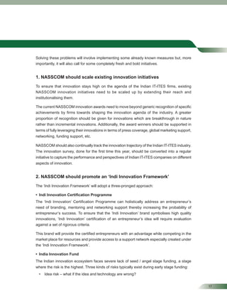 17
Solving these problems will involve implementing some already known measures but, more
importantly, it will also call for some completely fresh and bold initiatives.
1. NASSCOM should scale existing innovation initiatives
To ensure that innovation stays high on the agenda of the Indian IT-ITES ﬁrms, existing
NASSCOM innovation initiatives need to be scaled up by extending their reach and
institutionalising them.
The current NASSCOM innovation awards need to move beyond generic recognition of speciﬁc
achievements by ﬁrms towards shaping the innovation agenda of the industry. A greater
proportion of recognition should be given for innovations which are breakthrough in nature
rather than incremental innovations. Additionally, the award winners should be supported in
terms of fully leveraging their innovations in terms of press coverage, global marketing support,
networking, funding support, etc.
NASSCOM should also continually track the innovation trajectory of the Indian IT-ITES industry.
The innovation survey, done for the ﬁrst time this year, should be converted into a regular
initiative to capture the performance and perspectives of Indian IT-ITES companies on different
aspects of innovation.
2. NASSCOM should promote an ‘Indi Innovation Framework’
The ‘Indi Innovation Framework’ will adopt a three-pronged approach:
• Indi Innovation Certiﬁcation Programme
The ‘Indi Innovation’ Certiﬁcation Programme can holistically address an entrepreneur’s
need of branding, mentoring and networking support thereby increasing the probability of
entrepreneur’s success. To ensure that the ‘Indi Innovation’ brand symbolises high quality
innovations, ‘Indi Innovation’ certiﬁcation of an entrepreneur’s idea will require evaluation
against a set of rigorous criteria.
This brand will provide the certiﬁed entrepreneurs with an advantage while competing in the
market place for resources and provide access to a support network especially created under
the ‘Indi Innovation Framework’.
• India Innovation Fund
The Indian innovation ecosystem faces severe lack of seed / angel stage funding, a stage
where the risk is the highest. Three kinds of risks typically exist during early stage funding:
• Idea risk – what if the idea and technology are wrong?
 