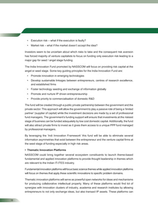 18
• Execution risk – what if the execution is faulty?
• Market risk – what if the market doesn’t accept the idea?
Investors seem to be uncertain about which risks to take and the consequent risk aversion
has forced majority of venture capitalists to focus on funding only execution risk leading to a
major gap for seed / angel stage funding.
The India Innovation Fund promoted by NASSCOM will focus on providing risk capital at the
angel or seed stage. Some key guiding principles for the India Innovation Fund are:
• Promote innovation in emerging technologies
• Develop sustainable linkages between entrepreneurs, centres of research excellence,
and established ﬁrms
• Foster technology seeding and exchange of information globally
• Promote and nurture IP driven entrepreneurship
• Provide priority to commercialisation of domestic R&D
The fund will be created through a public private partnership between the government and the
private sector. This approach will allow the government to play a passive role of being a ‘limited
partner’ (supplier of capital) while the investment decisions are made by a set of professional
fund managers. The government’s funding support will ensure that investments at the riskiest
stage of business can be funded adequately by low cost domestic capital.Additionally, the fund
will also attract private ﬁrms to invest as it gives them access to a unique PPP fund managed
by professional managers.
By leveraging the ‘Indi Innovation Framework’ this fund will be able to eliminate several
information asymmetries that exist between the entrepreneur and the venture capital ﬁrms at
the seed stage of funding especially in high risk areas.
• Thematic Innovation Platforms
NASSCOM could bring together several ecosystem constituents to launch theme-based
fundamental and applied innovation platforms to provide thought leadership in themes which
are relevant to the Indian IT-ITES industry.
Fundamentalinnovationplatformswillfocusbasicsciencethemeswhileappliedinnovationplatforms
will focus on themes that apply these scientiﬁc innovations to speciﬁc problem domains.
Thematic innovation platforms will serve as powerful open networks for ideas and mechanisms
for producing collaborative intellectual property. Many of these platforms would ﬁnd lot of
synergies with innovation clusters of industry, academia and research institutes by allowing
entrepreneurs to not only exchange ideas, but also transact IP assets. These platforms can
 