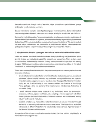 19
be made operational through a mix of websites, blogs, publications, special interest groups
and regular events including seminars.
Several international examples exist of portals engaged in similar activities. Some initiatives that
have already gained signiﬁcant traction are Innocentive, NineSigma, Yourencore, and Yet2.com.
Success for the ‘Indi Innovation Framework’requires the simultaneous and active participation of
several stakeholders like venture capitalists, entrepreneur mentoring organisations, governmental
bodies, large IT ﬁrms, industry bodies, educational and research institutions. This is an important
because unless the incentives and interests for all participants are aligned, their wholehearted
participation might be suspect thereby endangering the success of this initiative.
3. Government should synergise its various innovation-related initiatives
There are several innovation-oriented initiatives being operated by the government which
provide funding and institutional support for research and researchers. There is often a lack
of co-ordination between these initiatives causing overlaps and effort duplication and leading
to a poor ROI for government innovation investments. A potential serious fallout of this is that
‘innovation’ as a national agenda loses sheen and focus.
There are a number of mechanisms which the government can adopt to synergise its disparate
innovation initiatives.
• Create a National Innovation Policy which identiﬁes the strategic focus areas, operational
guidelines, capacity building roadmap, key institutions, funding mechanisms, etc. Speciﬁc
innovation-related programmes can be launched under the aegis of the National Innovation
Policy. As the Science Policy of India metamorphosed into Science & Technology
Policy, perhaps a time has come for it to metamorphose into Science, Technology &
Innovation Policy
• Launch national mission mode projects in key technology areas like automotive,
aerospace, defense, space, healthcare, etc. Adopting a mission approach will obtain
better synergies through co-ordination of different initiatives and collaboration among
industry and research institutions.
• Establish a nodal body, National Innovation Commission, to provide innovation thought
leadership to both the government and the private sector. This body should be staffed
with experts in different ﬁelds from not only India but also overseas. A parallel exists in
the National Knowledge Commission.
Irrespective of the chosen co-ordinating mechanism(s), the three guiding principles for a
national innovation agenda are:
 