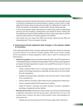 21
• Academia and research institutes will be able to enhance their brand, get better access
to funding for post-graduate and doctoral research, develop curriculum which is better
aligned with industry needs and also gain ﬁnancially from collaborative IP creation. The
faculty and students can participate in wealth creation through entrepreneurship.
• IT ﬁrms would develop a better understanding of market facing needs by collaborating
with local user ﬁrms resulting in development of user relevant IP assets. Working with
the academia and research institute will allow the ﬁrms to gain early access to research
outputs and also inﬂuence the research agenda of the institutes.
• User industry ﬁrms can reduce their R&D costs through outsourcing their R&D and
collaborating with IT ﬁrms and research institutes.
5. Government should implement bold changes in the policies related
to innovation
There is little doubt that the Indian innovation related policy framework needs to be revamped
to provide stimulus to the national innovation agenda. While some of these changes
will be amendments to existing regulations, there is also a need for introducing some
bold measures.
• Patents & Copyrights: India has amended its PatentAct 1970 under WTO’s agreement on
Trade-RelatedAspects of Intellectual Property Rights (TRIPs) and the existing regulations
are aligned with global agreements. However, the overall IPR environment in India can
be improved still further:
- Create a National Patent Fund or encourage existing funds to provide ﬁnancial
support to technology entrepreneurs (especially new start-ups) for the entire patent
life-cycle management.
- Establish more patent ofﬁces, especially in cities which are major IT hubs including
Pune, Hyderabad, etc.
- Improve efﬁciency of existing patent ofﬁces through upgrading their infrastructure
- Invest in capacity building for IPR enforcement in judiciary
- Create IP courses in secondary and tertiary education curriculum, especially in
technology, management and law institutes
• Business Environment: Although the Indian business environment has demonstrated
a signiﬁcant improvement over the last few years, India still ranks 116 out of 155
countries when it comes to the ease of doing business. Some recommendations for
improvement are:
- Simplify entry and exit procedures for ﬁrms through ‘single window’ clearances
 
