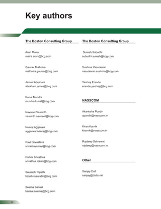 30
Key authors
The Boston Consulting Group
Arun Maira
maira.arun@bcg.com
Gaurav Malhotra
malhotra.gaurav@bcg.com
James Abraham
abraham.james@bcg.com
Kunal Mundra
mundra.kunal@bcg.com
Navneet Vasishth
vasishth.navneet@bcg.com
Neeraj Aggarwal
aggarwal.neeraj@bcg.com
Ravi Srivastava
srivastava.ravi@bcg.com
Rohini Srivathsa
srivathsa.rohini@bcg.com
Saurabh Tripathi
tripathi.saurabh@bcg.com
Seema Bansal
bansal.seema@bcg.com
The Boston Consulting Group
Suresh Subudhi
subudhi.suresh@bcg.com
Sushma Vasudevan
vasudevan.sushma@bcg.com
Yashraj Erande
erande.yashraj@bcg.com
NASSCOM
Akanksha Pundir
apundir@nasscom.in
Kiran Karnik
kkarnik@nasscom.in
Rajdeep Sahrawat
rajdeep@nasscom.in
Other
Sanjay Dutt
sanjay@dutts.net
 