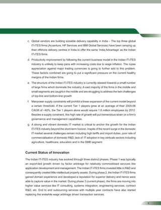 9
c. Global vendors are building sizeable delivery capability in India – The top three global
IT-ITES ﬁrms (Accenture, HP Services and IBM Global Services) have been ramping up
their offshore delivery centres in India to offer the same ‘India Advantage’ as the Indian
IT-ITES ﬁrms.
d. Productivity improvement by following the current business model in the Indian IT-ITES
industry is unlikely to keep pace with increasing costs due to wage inﬂation. The rupee
appreciation against major trading currencies is going to further add to this problem.
These factors combined are going to put a signiﬁcant pressure on the current healthy
margins of the Indian ﬁrms.
e. The structure of the Indian IT-ITES industry is currently skewed towards a small number
of large ﬁrms which dominate the industry. A vast majority of the ﬁrms in the middle and
small segments are caught in the middle and are struggling to address the twin challenges
of top-line and bottom-line growth
f. Manpower supply constraints will prohibit a linear expansion of the current model beyond
a certain threshold. If the current Tier 1 players grow at an average of their 2005-06
CAGR of ~40%, the Tier 1 players alone would require 1.8 million employees by 2012.
Besides a supply constraint, this high rate of growth will put tremendous strain on a ﬁrm’s
governance and management capabilities.
g. A strong and vibrant domestic IT market is critical to anchor the growth for the Indian
IT-ITES industry beyond the short-term horizon. Inspite of the recent surge in the domestic
IT market several challenges remain including high tariffs and import duties, poor rate of
commercialisation of domestic R&D, lack of IT adoption in key verticals sectors including
agriculture, healthcare, education and in the SMB segment.
Current Status of Innovation
The Indian IT-ITES industry has evolved through three distinct phases. Phase 1 was typically
an export-led growth driven by factor arbitrage for relatively commoditised services like
application development and management. The Indian IT-ITES ﬁrms invested little in R&D and
consequently created little intellectual property assets. During phase 2, the Indian IT-ITES ﬁrms
gained domain experience and developed a reputation for superior delivery and hence were
able to capture value in the market. During phase 3 (current phase), the ﬁrms are moving into
higher value services like IT consulting, systems integration, engineering services, contract
R&D, etc. End to end outsourcing services with multiple year contracts have also started
replacing the erstwhile wage arbitrage driven transaction services.
 