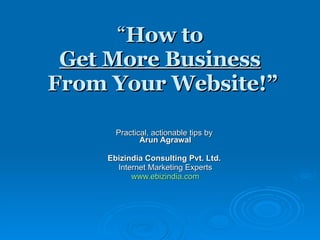 “ How to  Get More Business   From Your Website!” Practical, actionable tips by  Arun Agrawal Ebizindia Consulting Pvt. Ltd.   Internet Marketing Experts www.ebizindia.com 