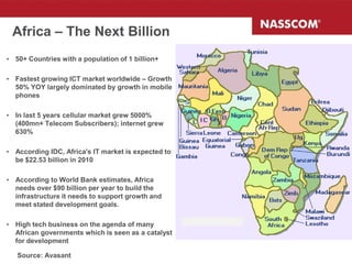 Africa – The Next Billion
• 50+ Countries with a population of 1 billion+

• Fastest growing ICT market worldwide – Growth
  50% YOY largely dominated by growth in mobile
  phones

• In last 5 years cellular market grew 5000%
  (400mn+ Telecom Subscribers); internet grew
  630%

• According IDC, Africa's IT market is expected to
  be $22.53 billion in 2010

• According to World Bank estimates, Africa
  needs over $90 billion per year to build the
  infrastructure it needs to support growth and
  meet stated development goals.

• High tech business on the agenda of many
  African governments which is seen as a catalyst
  for development

   Source: Avasant
 