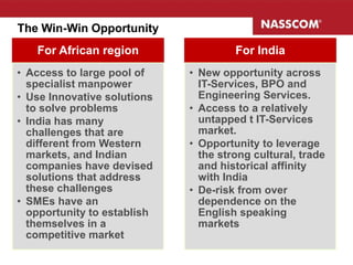 The Win-Win Opportunity
For African region region
    For African              India     For India
• Access to large pool of     • New opportunity across
  specialist manpower           IT-Services, BPO and
• Use Innovative solutions      Engineering Services.
  to solve problems           • Access to a relatively
• India has many                untapped t IT-Services
  challenges that are           market.
  different from Western      • Opportunity to leverage
  markets, and Indian           the strong cultural, trade
  companies have devised        and historical affinity
  solutions that address        with India
  these challenges            • De-risk from over
• SMEs have an                  dependence on the
  opportunity to establish      English speaking
  themselves in a               markets
  competitive market
                                                             18
 