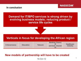 In conclusion


   Demand for IT/BPO services is strong driven by
    evolving business models; reducing product /
                 service life cycles




 Verticals in focus for developing the African region
                                       Banking, financi
                                              al           Healthcare
E-Governance   Education   Telecom
                                       services, insuran    industry
                                              ce




New models of partnership will have to be created
                                                                        19
                           16-Oct-12
 