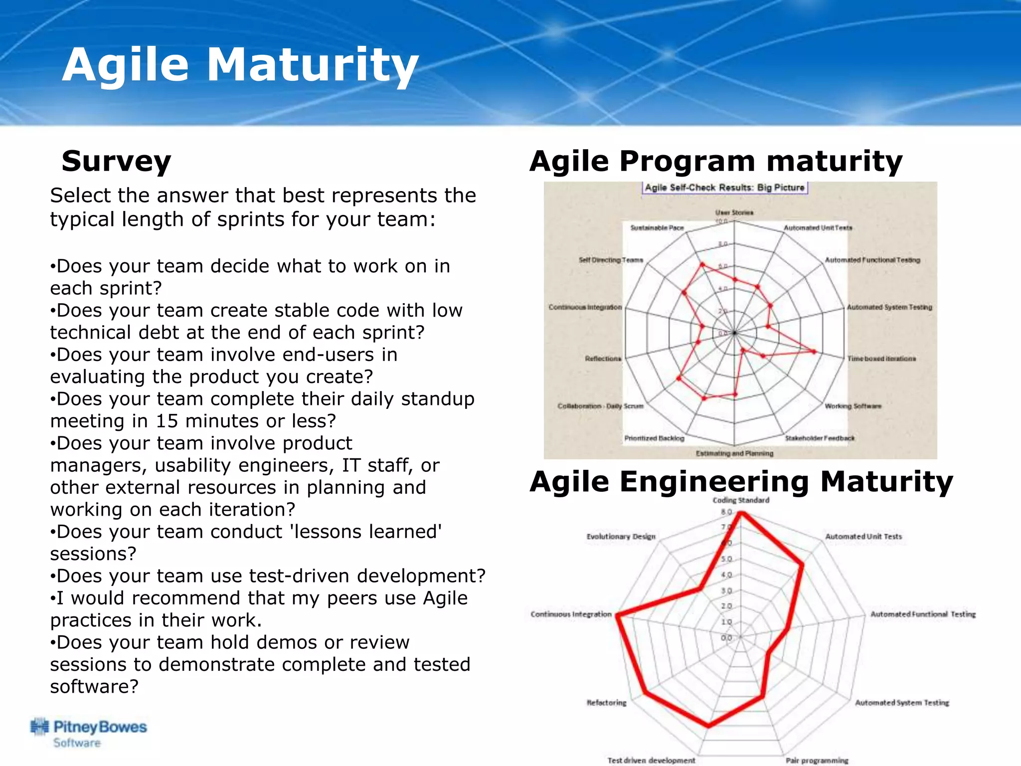 Agile Maturity
 Survey                                        Agile Program maturity
Select the answer that best represents the
typical length of sprints for your team:

•Does your team decide what to work on in
each sprint?
•Does your team create stable code with low
technical debt at the end of each sprint?
•Does your team involve end-users in
evaluating the product you create?
•Does your team complete their daily standup
meeting in 15 minutes or less?
•Does your team involve product
managers, usability engineers, IT staff, or
other external resources in planning and       Agile Engineering Maturity
working on each iteration?
•Does your team conduct 'lessons learned'
sessions?
•Does your team use test-driven development?
•I would recommend that my peers use Agile
practices in their work.
•Does your team hold demos or review
sessions to demonstrate complete and tested
software?
 