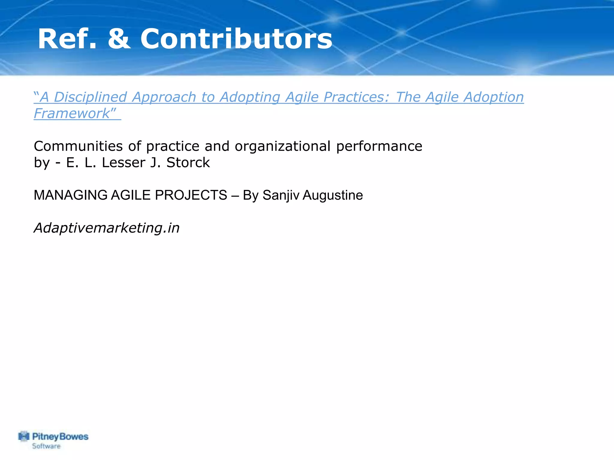 Ref. & Contributors
“A Disciplined Approach to Adopting Agile Practices: The Agile Adoption
Framework”

Communities of practice and organizational performance
by - E. L. Lesser J. Storck

MANAGING AGILE PROJECTS – By Sanjiv Augustine

Adaptivemarketing.in
 