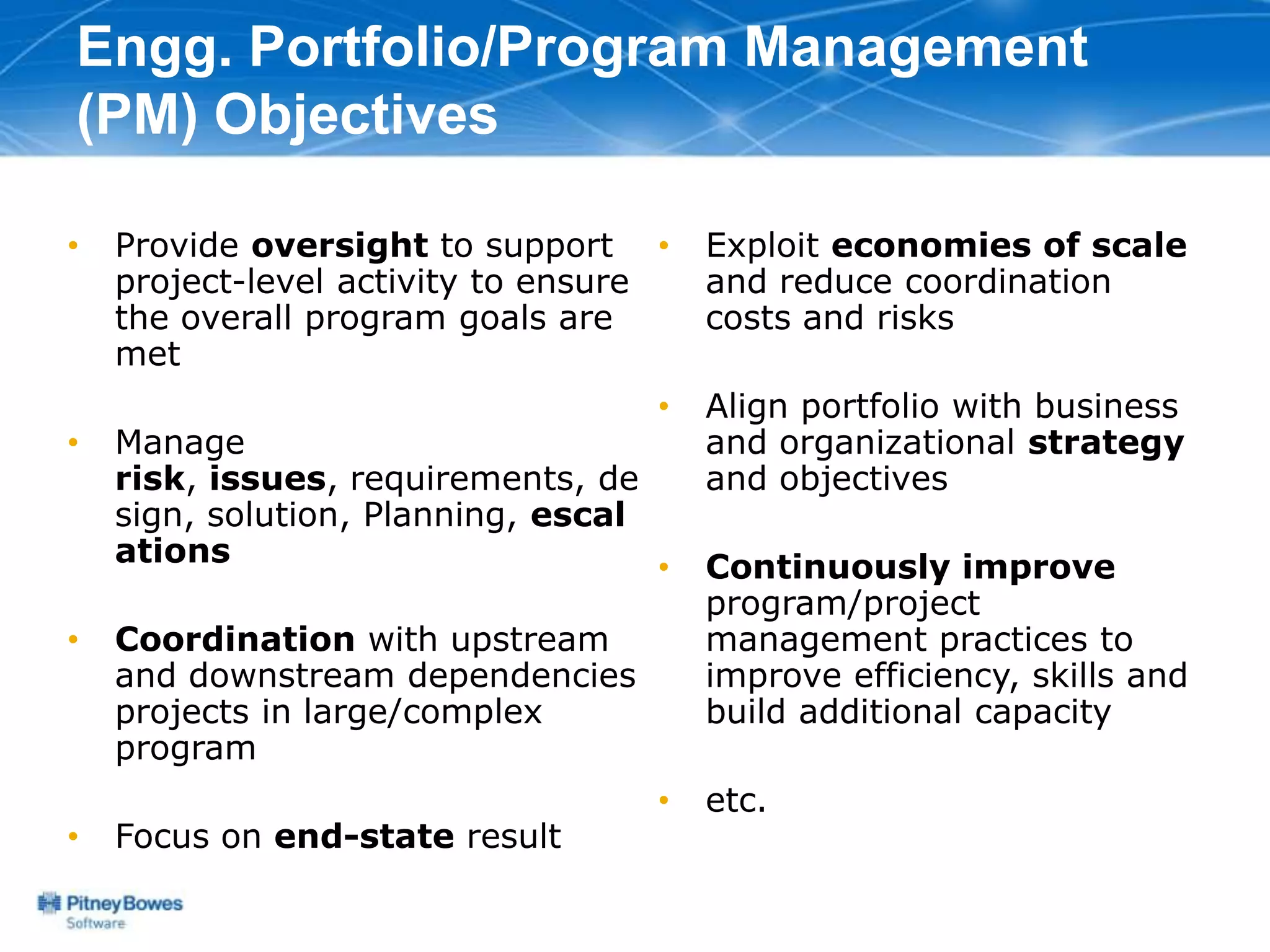 Engg. Portfolio/Program Management
(PM) Objectives

•   Provide oversight to support •      Exploit economies of scale
    project-level activity to ensure    and reduce coordination
    the overall program goals are       costs and risks
    met
                                    •   Align portfolio with business
•   Manage                              and organizational strategy
    risk, issues, requirements, de      and objectives
    sign, solution, Planning, escal
    ations                          •   Continuously improve
                                        program/project
•   Coordination with upstream          management practices to
    and downstream dependencies         improve efficiency, skills and
    projects in large/complex           build additional capacity
    program
                                    •   etc.
•   Focus on end-state result
 