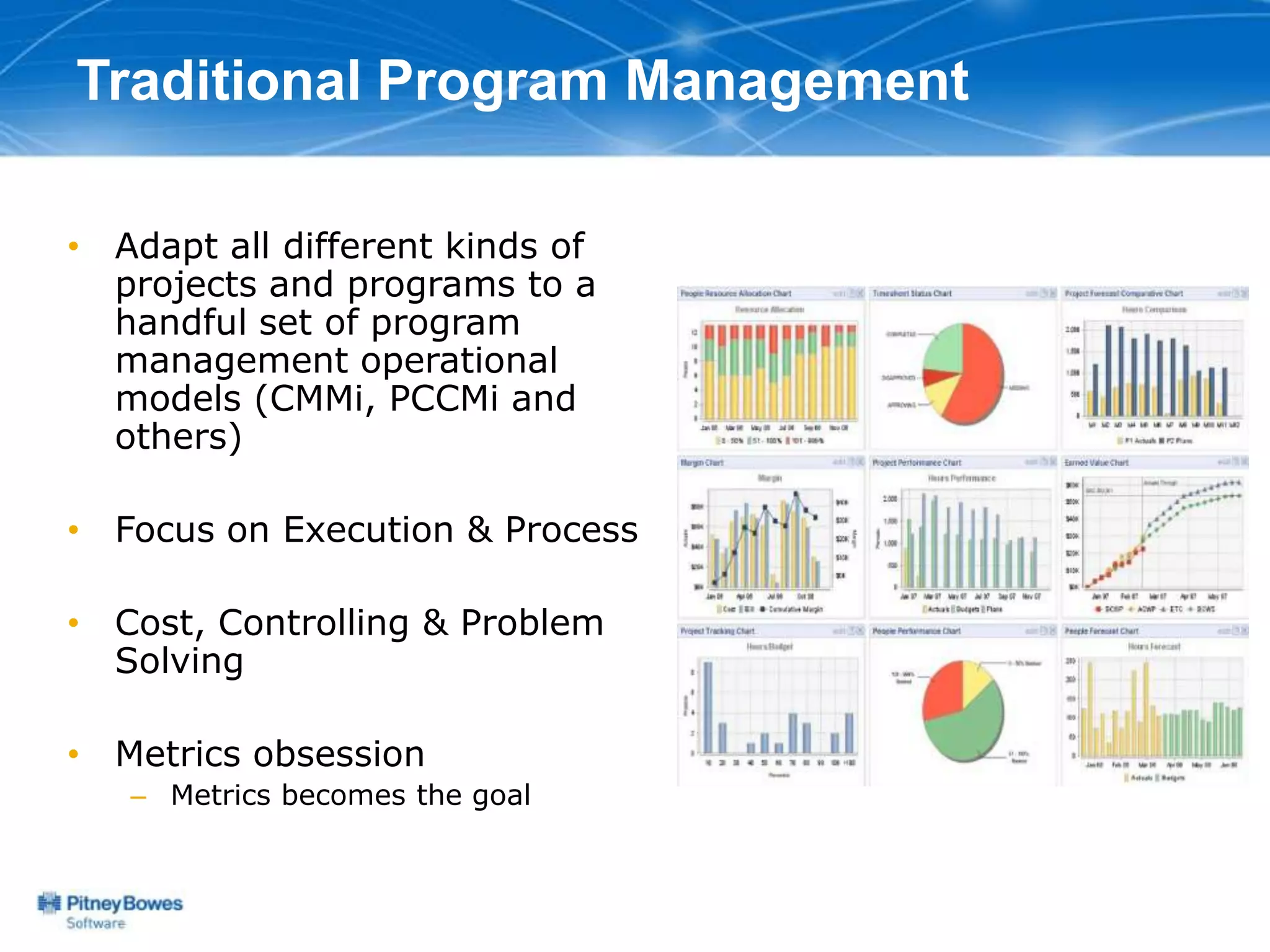 Traditional Program Management

• Adapt all different kinds of
  projects and programs to a
  handful set of program
  management operational
  models (CMMi, PCCMi and
  others)

• Focus on Execution & Process

• Cost, Controlling & Problem
  Solving

• Metrics obsession
   – Metrics becomes the goal
 